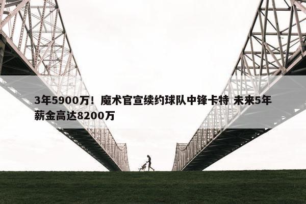 3年5900万！魔术官宣续约球队中锋卡特 未来5年薪金高达8200万