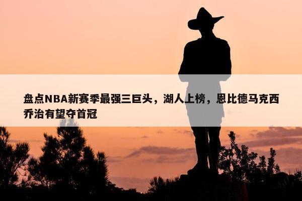 盘点NBA新赛季最强三巨头，湖人上榜，恩比德马克西乔治有望夺首冠