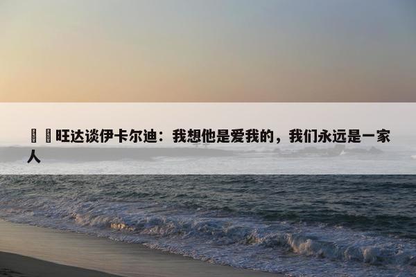 ❤️旺达谈伊卡尔迪：我想他是爱我的，我们永远是一家人