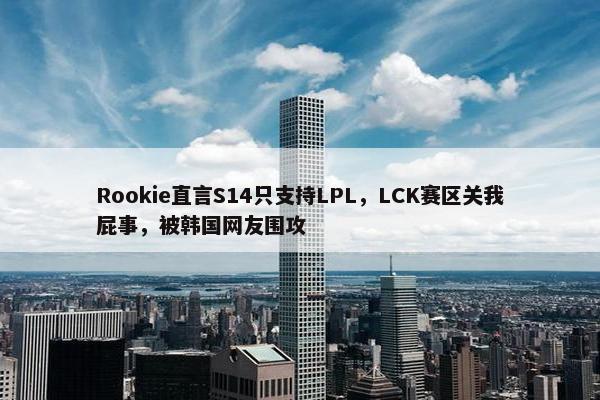 Rookie直言S14只支持LPL，LCK赛区关我屁事，被韩国网友围攻