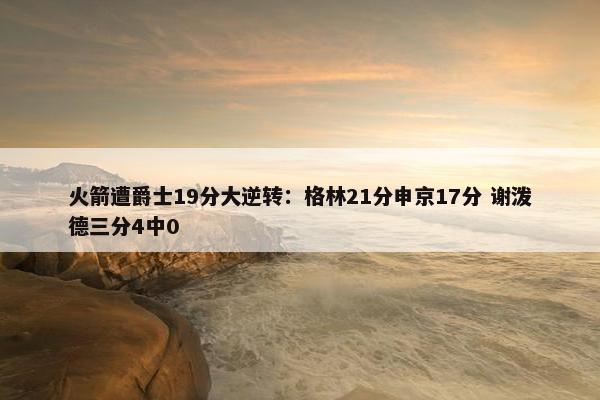 火箭遭爵士19分大逆转：格林21分申京17分 谢泼德三分4中0