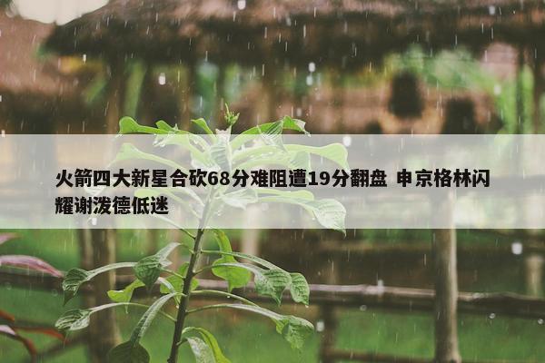 火箭四大新星合砍68分难阻遭19分翻盘 申京格林闪耀谢泼德低迷