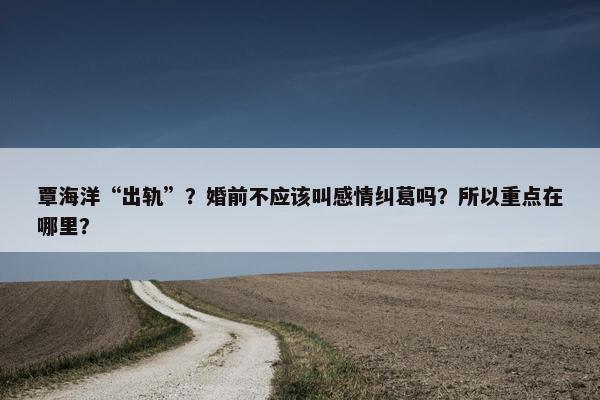 覃海洋“出轨”？婚前不应该叫感情纠葛吗？所以重点在哪里？