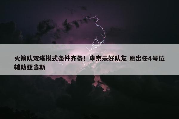 火箭队双塔模式条件齐备！申京示好队友 愿出任4号位辅助亚当斯