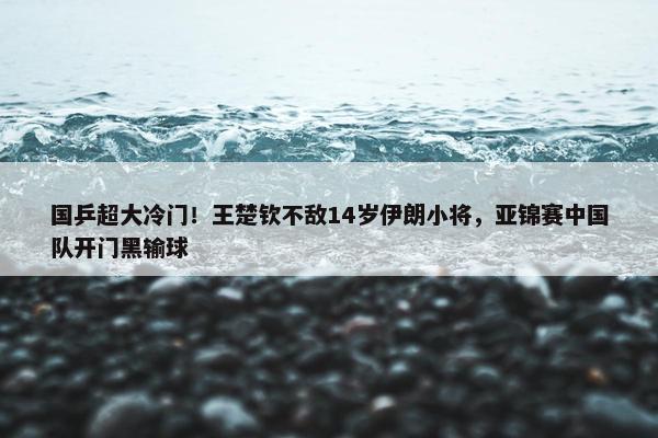 国乒超大冷门！王楚钦不敌14岁伊朗小将，亚锦赛中国队开门黑输球