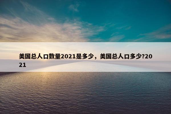 美国总人口数量2021是多少，美国总人口多少?2021