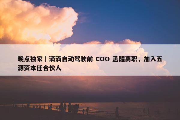 晚点独家｜滴滴自动驾驶前 COO 孟醒离职，加入五源资本任合伙人