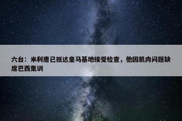 六台：米利唐已抵达皇马基地接受检查，他因肌肉问题缺席巴西集训