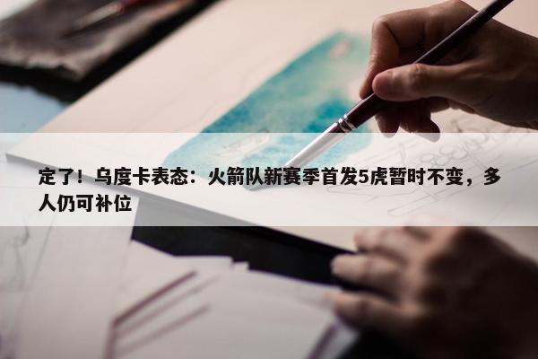 定了！乌度卡表态：火箭队新赛季首发5虎暂时不变，多人仍可补位