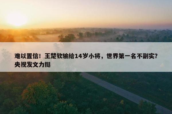 难以置信！王楚钦输给14岁小将，世界第一名不副实？央视发文力挺