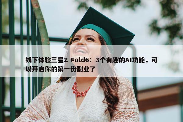 线下体验三星Z Fold6：3个有趣的AI功能，可以开启你的第一份副业了