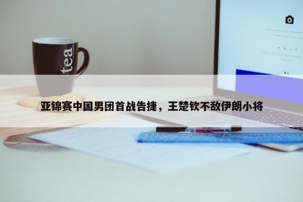 亚锦赛中国男团首战告捷，王楚钦不敌伊朗小将