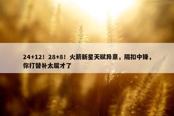 24+12！28+8！火箭新星天赋异禀，隔扣中锋，你打替补太屈才了