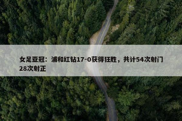 女足亚冠：浦和红钻17-0获得狂胜，共计54次射门28次射正