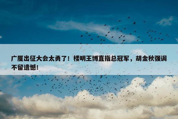 广厦出征大会太勇了！楼明王博直指总冠军，胡金秋强调不留遗憾！