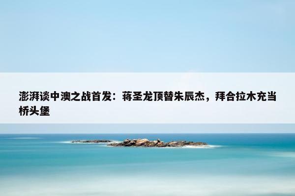 澎湃谈中澳之战首发：蒋圣龙顶替朱辰杰，拜合拉木充当桥头堡