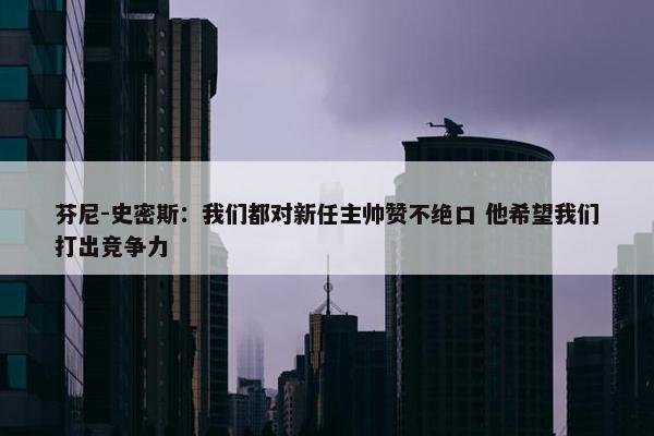 芬尼-史密斯：我们都对新任主帅赞不绝口 他希望我们打出竞争力