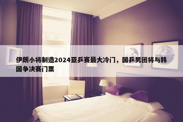 伊朗小将制造2024亚乒赛最大冷门，国乒男团将与韩国争决赛门票