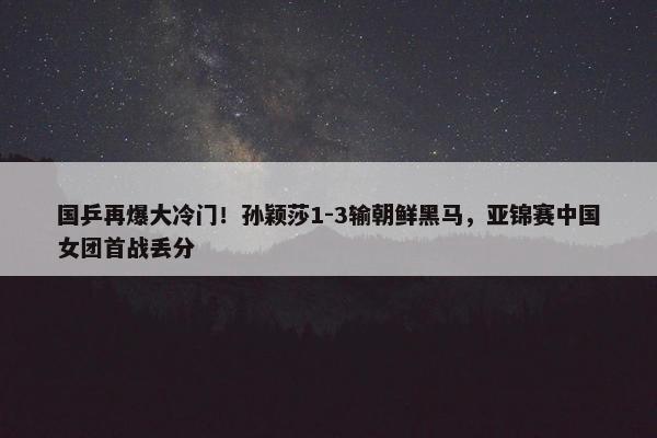 国乒再爆大冷门！孙颖莎1-3输朝鲜黑马，亚锦赛中国女团首战丢分