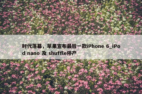 时代落幕，苹果宣布最后一款iPhone 6_iPod nano 及 shuffle停产