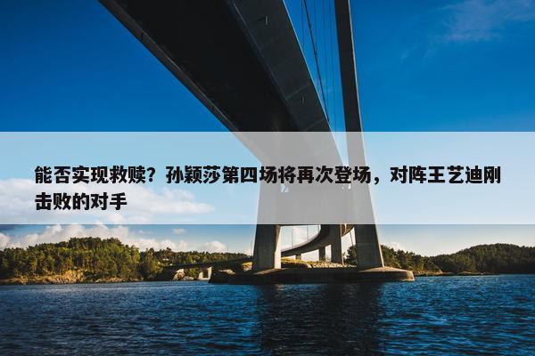 能否实现救赎？孙颖莎第四场将再次登场，对阵王艺迪刚击败的对手