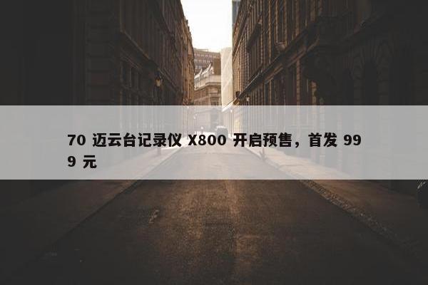 70 迈云台记录仪 X800 开启预售，首发 999 元