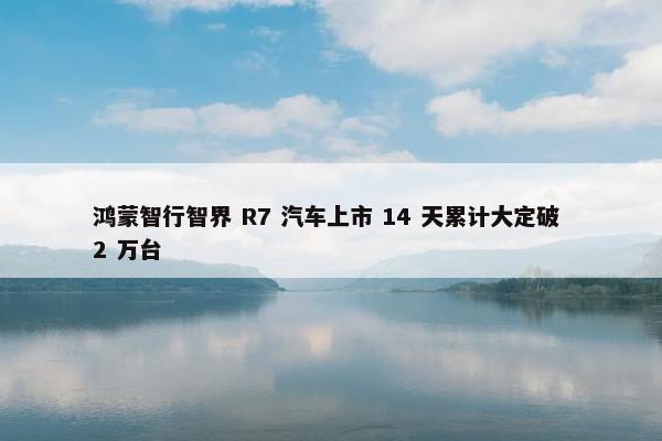 鸿蒙智行智界 R7 汽车上市 14 天累计大定破 2 万台