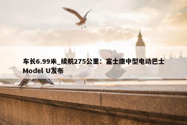 车长6.99米_续航275公里：富士康中型电动巴士Model U发布