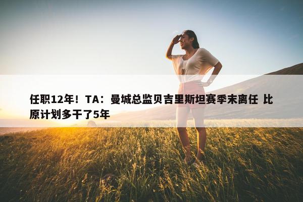 任职12年！TA：曼城总监贝吉里斯坦赛季末离任 比原计划多干了5年