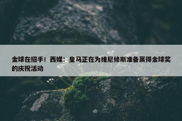 金球在招手！西媒：皇马正在为维尼修斯准备赢得金球奖的庆祝活动