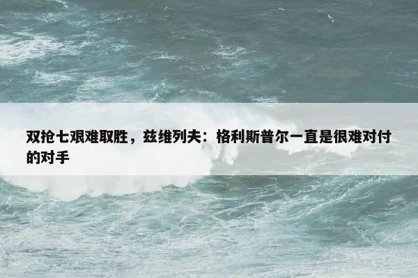 双抢七艰难取胜，兹维列夫：格利斯普尔一直是很难对付的对手