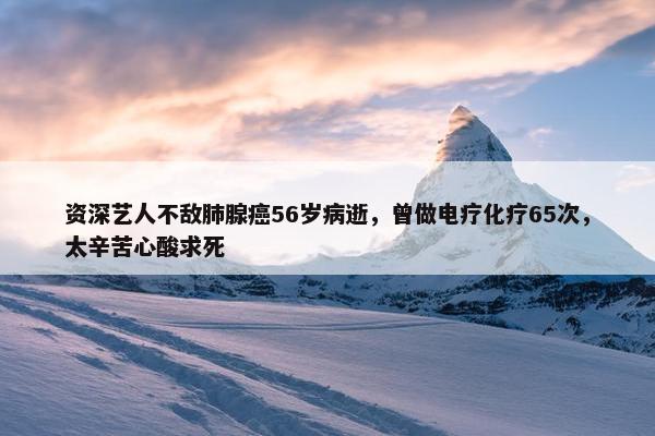 资深艺人不敌肺腺癌56岁病逝，曾做电疗化疗65次，太辛苦心酸求死