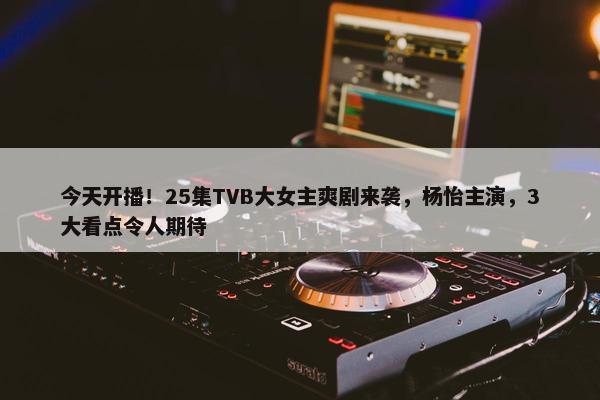 今天开播！25集TVB大女主爽剧来袭，杨怡主演，3大看点令人期待