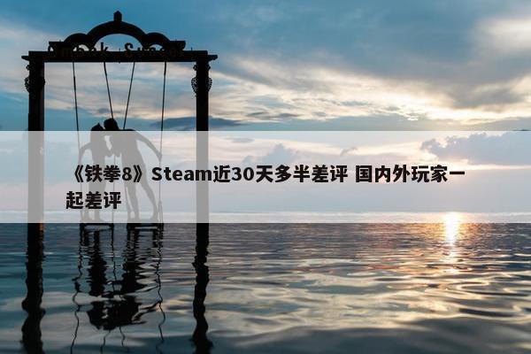 《铁拳8》Steam近30天多半差评 国内外玩家一起差评