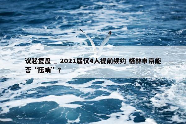 议起复盘 _ 2021届仅4人提前续约 格林申京能否“压哨”？