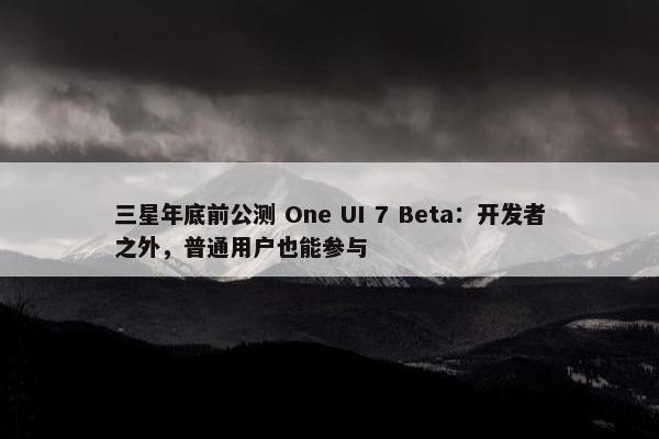 三星年底前公测 One UI 7 Beta：开发者之外，普通用户也能参与