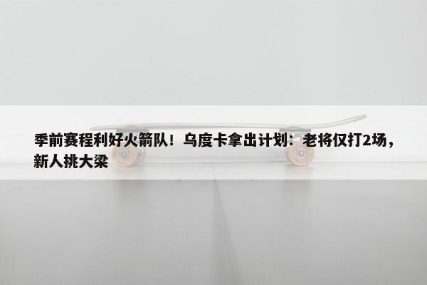 季前赛程利好火箭队！乌度卡拿出计划：老将仅打2场，新人挑大梁