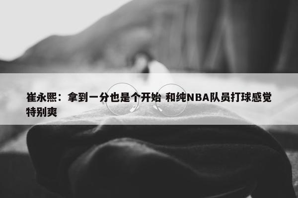 崔永熙：拿到一分也是个开始 和纯NBA队员打球感觉特别爽