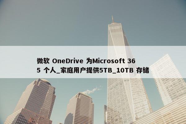 微软 OneDrive 为Microsoft 365 个人_家庭用户提供5TB_10TB 存储