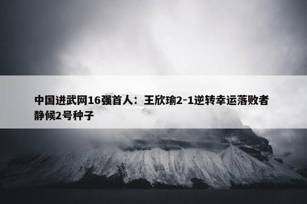 中国进武网16强首人：王欣瑜2-1逆转幸运落败者 静候2号种子