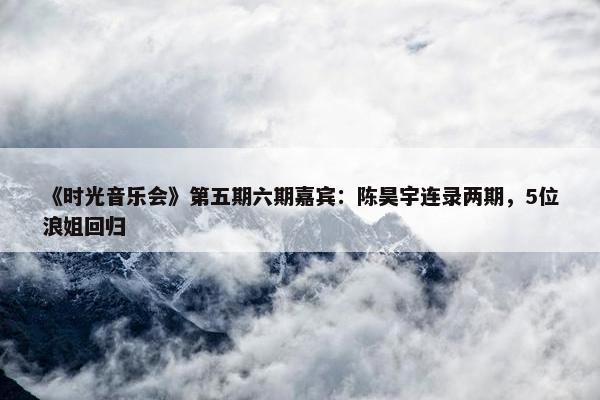 《时光音乐会》第五期六期嘉宾：陈昊宇连录两期，5位浪姐回归