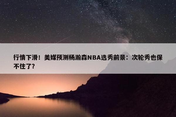 行情下滑！美媒预测杨瀚森NBA选秀前景：次轮秀也保不住了？