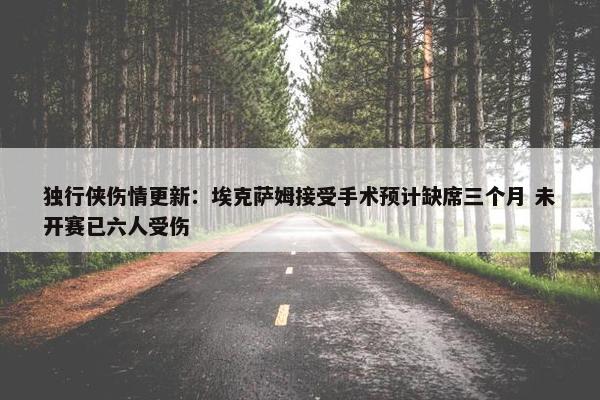 独行侠伤情更新：埃克萨姆接受手术预计缺席三个月 未开赛已六人受伤