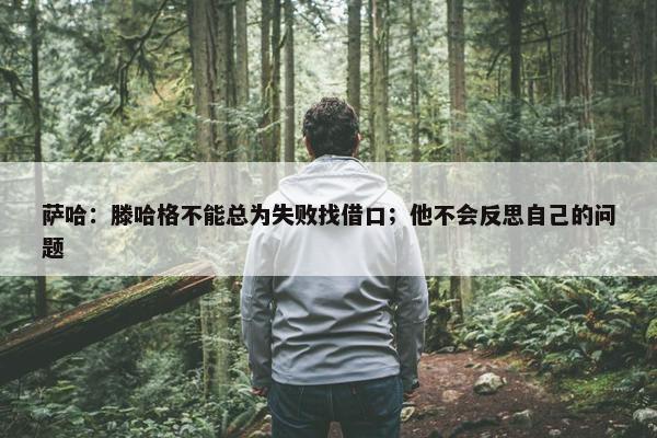 萨哈：滕哈格不能总为失败找借口；他不会反思自己的问题