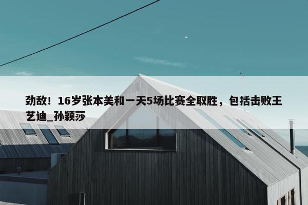 劲敌！16岁张本美和一天5场比赛全取胜，包括击败王艺迪_孙颖莎