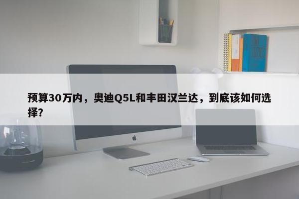 预算30万内，奥迪Q5L和丰田汉兰达，到底该如何选择？