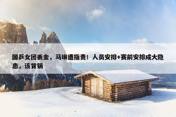 国乒女团丢金，马琳遭指责！人员安排+赛前安排成大隐患，该背锅