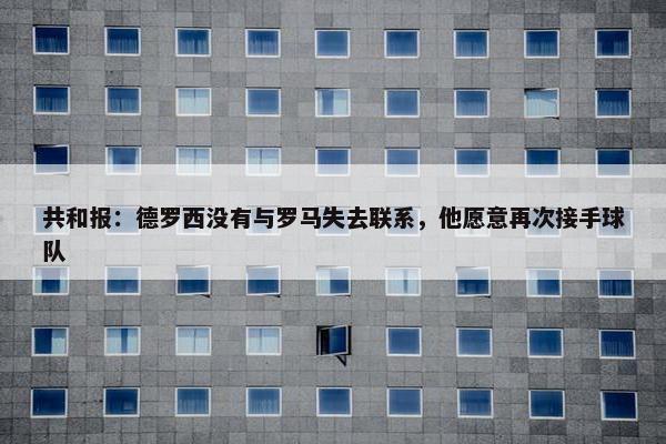 共和报：德罗西没有与罗马失去联系，他愿意再次接手球队