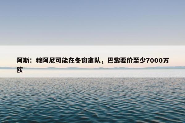 阿斯：穆阿尼可能在冬窗离队，巴黎要价至少7000万欧