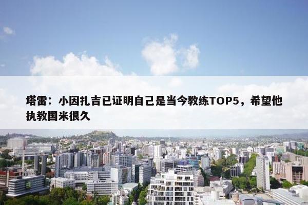 塔雷：小因扎吉已证明自己是当今教练TOP5，希望他执教国米很久